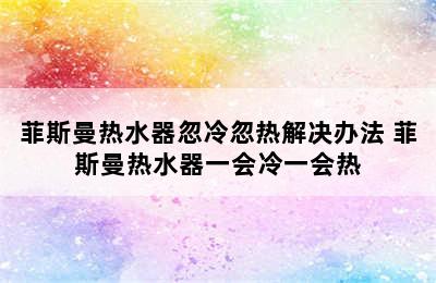 菲斯曼热水器忽冷忽热解决办法 菲斯曼热水器一会冷一会热